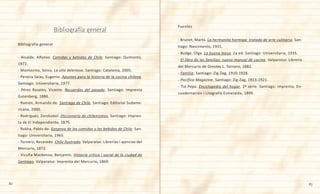 82 83
Bibliografía general
- Alcalde, Alfonso. Comidas y bebidas de Chile. Santiago: Quimantú,
1972.
- Montecino, Sonia. La olla deleitosa. Santiago: Catalonia, 2005.
- Pereira Salas, Eugenio. Apuntes para la historia de la cocina chilena.
Santiago: Universitaria, 1977.
- Pérez Rosales, Vicente. Recuerdos del pasado. Santiago: Imprenta
Gutenberg, 1886.
- Ramón, Armando de. Santiago de Chile. Santiago: Editorial Sudame-
ricana, 2000.
- Rodríguez, Zorobabel. Diccionario de chilenismos. Santiago: Impren-
ta de El Independiente, 1875.
- Rokha, Pablo de. Epopeya de las comidas y las bebidas de Chile. San-
tiago: Universitaria, 1965.
- Tornero, Recaredo. Chile Ilustrado. Valparaíso: Librerías i ajencias del
Mercurio, 1872.
- Vicuña Mackenna, Benjamín. Historia crítica i social de la ciudad de
Santiago. Valparaíso: Imprenta del Mercurio, 1869.
Fuentes
- Brunet, Marta. La hermanita hormiga: tratado de arte culinario. San-
tiago: Nascimento, 1931.
- Budge, Olga. La buena mesa. 2a ed. Santiago: Universitaria, 1935.
- El libro de las familias: nuevo manual de cocina. Valparaíso: Librería
del Mercurio de Orestes L. Tornero, 1882.
- Familia. Santiago: Zig-Zag, 1910-1928.
- Pacífico Magazine. Santiago: Zig-Zag, 1913-1921.
- Tía Pepa. Enciclopedia del hogar. 2ª serie. Santiago: Imprenta, En-
cuadernación i Litografía Esmeralda, 1899.
Bibliografía general
 