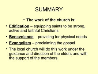 SUMMARY
●
The work of the church is:
●
Edification – equipping saints to be strong,
active and faithful Christians
●
Benevolence – providing for physical needs
●
Evangelism – proclaiming the gospel
●
The local church will do this work under the
guidance and direction of the elders and with
the support of the members.
 