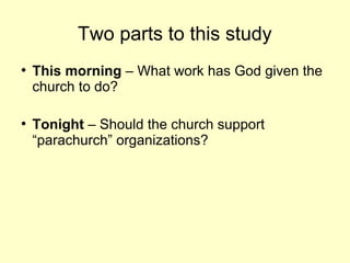 Two parts to this study
●
This morning – What work has God given the
church to do?
●
Tonight – Should the church support
“parachurch” organizations?
 