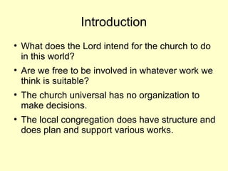 Introduction
●
What does the Lord intend for the church to do
in this world?
●
Are we free to be involved in whatever work we
think is suitable?
●
The church universal has no organization to
make decisions.
●
The local congregation does have structure and
does plan and support various works.
 