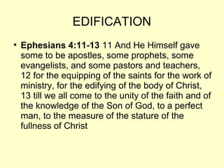 EDIFICATION
●
Ephesians 4:11-13 11 And He Himself gave
some to be apostles, some prophets, some
evangelists, and some pastors and teachers,
12 for the equipping of the saints for the work of
ministry, for the edifying of the body of Christ,
13 till we all come to the unity of the faith and of
the knowledge of the Son of God, to a perfect
man, to the measure of the stature of the
fullness of Christ
 