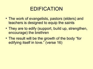 EDIFICATION
●
The work of evangelists, pastors (elders) and
teachers is designed to equip the saints
●
They are to edify (support, build up, strengthen,
encourage) the brethren
●
The result will be the growth of the body “for
edifying itself in love.” (verse 16)
 