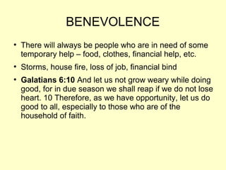 BENEVOLENCE
●
There will always be people who are in need of some
temporary help – food, clothes, financial help, etc.
●
Storms, house fire, loss of job, financial bind
●
Galatians 6:10 And let us not grow weary while doing
good, for in due season we shall reap if we do not lose
heart. 10 Therefore, as we have opportunity, let us do
good to all, especially to those who are of the
household of faith.
 