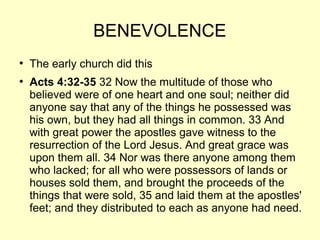 BENEVOLENCE
●
The early church did this
●
Acts 4:32-35 32 Now the multitude of those who
believed were of one heart and one soul; neither did
anyone say that any of the things he possessed was
his own, but they had all things in common. 33 And
with great power the apostles gave witness to the
resurrection of the Lord Jesus. And great grace was
upon them all. 34 Nor was there anyone among them
who lacked; for all who were possessors of lands or
houses sold them, and brought the proceeds of the
things that were sold, 35 and laid them at the apostles'
feet; and they distributed to each as anyone had need.
 
