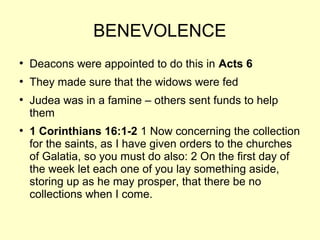 BENEVOLENCE
●
Deacons were appointed to do this in Acts 6
●
They made sure that the widows were fed
●
Judea was in a famine – others sent funds to help
them
●
1 Corinthians 16:1-2 1 Now concerning the collection
for the saints, as I have given orders to the churches
of Galatia, so you must do also: 2 On the first day of
the week let each one of you lay something aside,
storing up as he may prosper, that there be no
collections when I come.
 