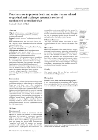Hazardous journeys


Parachute use to prevent death and major trauma related
to gravitational challenge: systematic review of
randomised controlled trials
Gordon C S Smith, Jill P Pell



Abstract                                                    accepted intervention was a fabric device, secured by                        Department of
                                                                                                                                         Obstetrics and
                                                            strings to a harness worn by the participant and                             Gynaecology,
Objectives To determine whether parachutes are              released (either automatically or manually) during free                      Cambridge
effective in preventing major trauma related to             fall with the purpose of limiting the rate of descent. We                    University,
gravitational challenge.                                    excluded studies that had no control group.
                                                                                                                                         Cambridge
                                                                                                                                         CB2 2QQ
Design Systematic review of randomised controlled
                                                                                                                                         Gordon C S Smith
trials.                                                     Definition of outcomes                                                       professor
Data sources: Medline, Web of Science, Embase, and          The major outcomes studied were death or major                               Department of
the Cochrane Library databases; appropriate internet        trauma, defined as an injury severity score greater than                     Public Health,
sites and citation lists.                                   15.6                                                                         Greater Glasgow
                                                                                                                                         NHS Board,
Study selection: Studies showing the effects of using                                                                                    Glasgow G3 8YU
                                                            Meta-analysis
a parachute during free fall.                                                                                                            Jill P Pell
                                                            Our statistical apprach was to assess outcomes in para-
Main outcome measure Death or major trauma,                                                                                              consultant
                                                            chute and control groups by odds ratios and quantified
defined as an injury severity score > 15.                                                                                                Correspondence to:
                                                            the precision of estimates by 95% confidence intervals.                      G C S Smith
Results We were unable to identify any randomised
                                                            We chose the Mantel-Haenszel test to assess hetero-                          gcss2@cam.ac.uk
controlled trials of parachute intervention.
                                                            geneity, and sensitivity and subgroup analyses and
Conclusions As with many interventions intended to                                                                                       BMJ 2003;327:1459–61
                                                            fixed effects weighted regression techniques to explore
prevent ill health, the effectiveness of parachutes has
                                                            causes of heterogeneity. We selected a funnel plot to
not been subjected to rigorous evaluation by using
                                                            assess publication bias visually and Egger’s and Begg’s
randomised controlled trials. Advocates of evidence
                                                            tests to test it quantitatively. Stata software, version 7.0,
based medicine have criticised the adoption of
                                                            was the tool for all statistical analyses.
interventions evaluated by using only observational
data. We think that everyone might benefit if the most
radical protagonists of evidence based medicine             Results
organised and participated in a double blind,
                                                            Our search strategy did not find any randomised
randomised, placebo controlled, crossover trial of the
                                                            controlled trials of the parachute.
parachute.


Introduction                                                Discussion
                                                            Evidence based pride and observational prejudice
The parachute is used in recreational, voluntary sector,
                                                            It is a truth universally acknowledged that a medical
and military settings to reduce the risk of orthopaedic,
                                                            intervention justified by observational data must be in
head, and soft tissue injury after gravitational
                                                            want of verification through a randomised controlled
challenge, typically in the context of jumping from an
aircraft. The perception that parachutes are a success-
ful intervention is based largely on anecdotal evidence.
Observational data have shown that their use is associ-
ated with morbidity and mortality, due to both failure
of the intervention1 2 and iatrogenic complications.3 In
addition, “natural history” studies of free fall indicate
that failure to take or deploy a parachute does not
inevitably result in an adverse outcome.4 We therefore
undertook a systematic review of randomised control-
led trials of parachutes.


Methods
Literature search
We conducted the review in accordance with the
QUOROM (quality of reporting of meta-analyses)
guidelines.5 We searched for randomised controlled
trials of parachute use on Medline, Web of Science,
Embase, the Cochrane Library, appropriate internet
                                                                                                                                                               HULTON/GETTY




sites, and citation lists. Search words employed were
“parachute” and “trial.” We imposed no language
restriction and included any studies that entailed          Parachutes reduce the risk of injury after gravitational challenge, but their effectiveness has
jumping from a height greater than 100 metres. The          not been proved with randomised controlled trials


BMJ VOLUME 327   20–27 DECEMBER 2003   bmj.com                                                                                                          1459
 