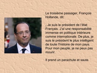 Le troisième passager, François
Hollande, dit:

„ Je suis le président de l‘état
Français. J‘ai une responsabilité
immense en politique intérieure
comme internationale. De plus, je
suis le président le plus intelligent
de toute l‘histoire de mon pays.
Pour mon peuple, je ne peux pas
mourir.

Il prend un parachute et saute.
 