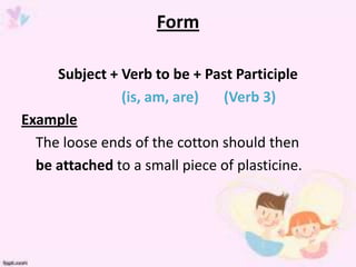 Form

     Subject + Verb to be + Past Participle
               (is, am, are)   (Verb 3)
Example
  The loose ends of the cotton should then
  be attached to a small piece of plasticine.
 