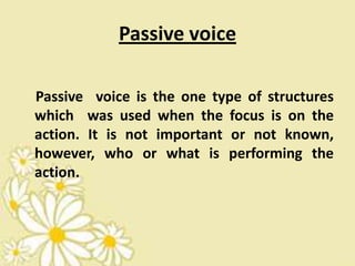 Passive voice

Passive voice is the one type of structures
which was used when the focus is on the
action. It is not important or not known,
however, who or what is performing the
action.
 