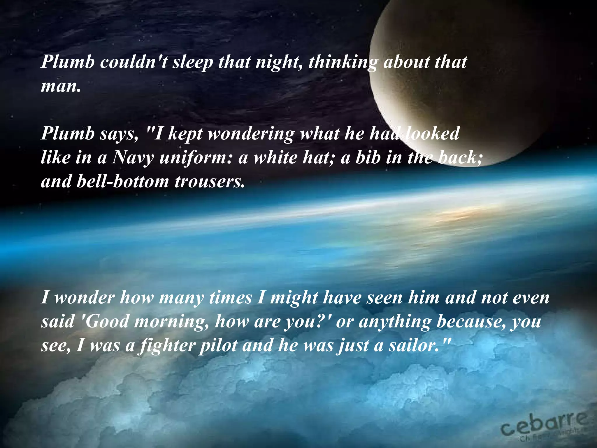Plumb couldn't sleep that night, thinking about that man.  Plumb says, "I kept wondering what he had looked like in a Navy uniform: a white hat; a bib in the back; and bell-bottom trousers.   I wonder how many times I might have seen him and not even said 'Good morning, how are you?' or anything because, you see, I was a fighter pilot and he was just a sailor." 