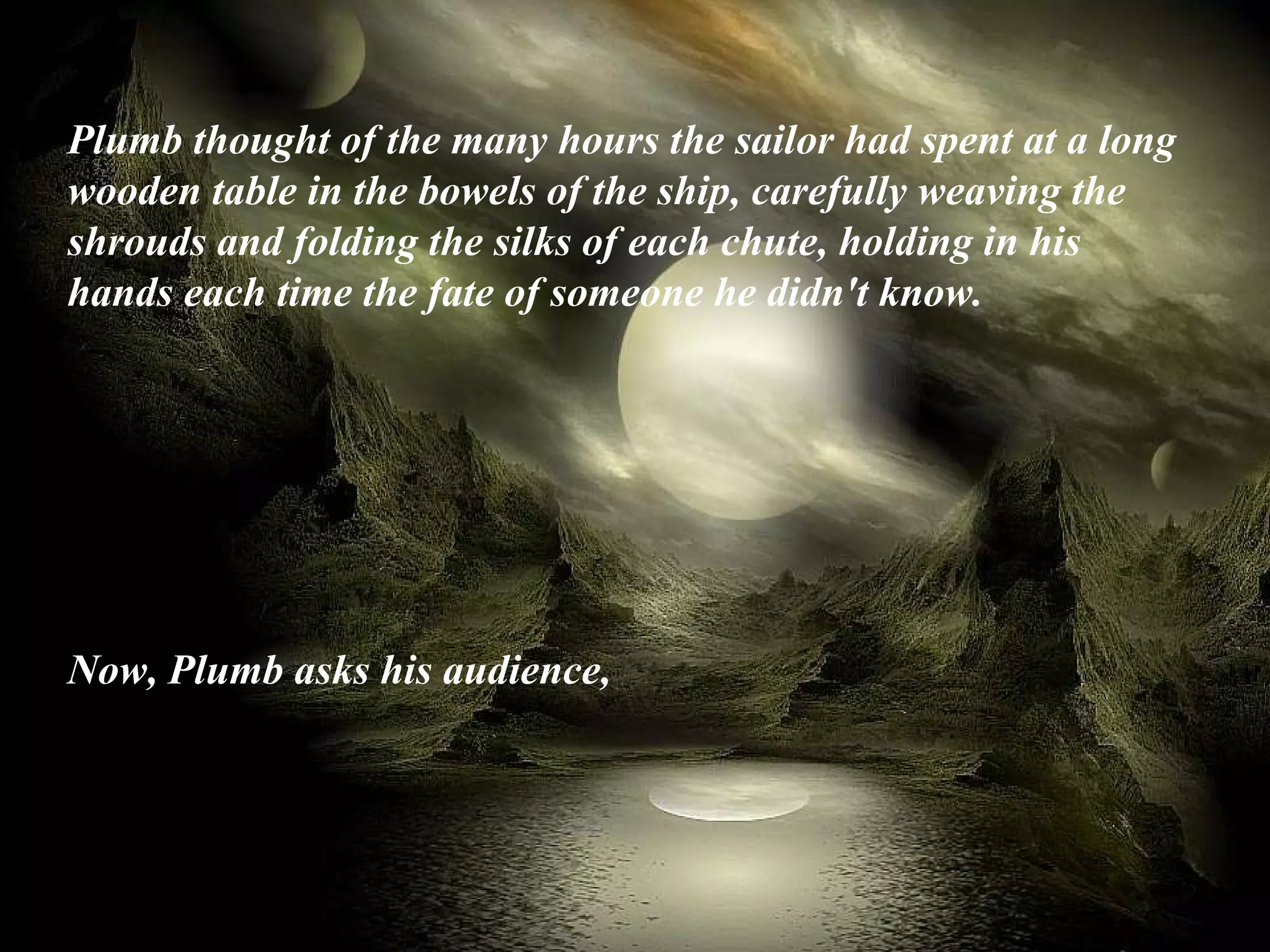 Plumb thought of the many hours the sailor had spent at a long wooden table in the bowels of the ship, carefully weaving the shrouds and folding the silks of each chute, holding in his hands each time the fate of someone he didn't know. Now, Plumb asks his audience,   