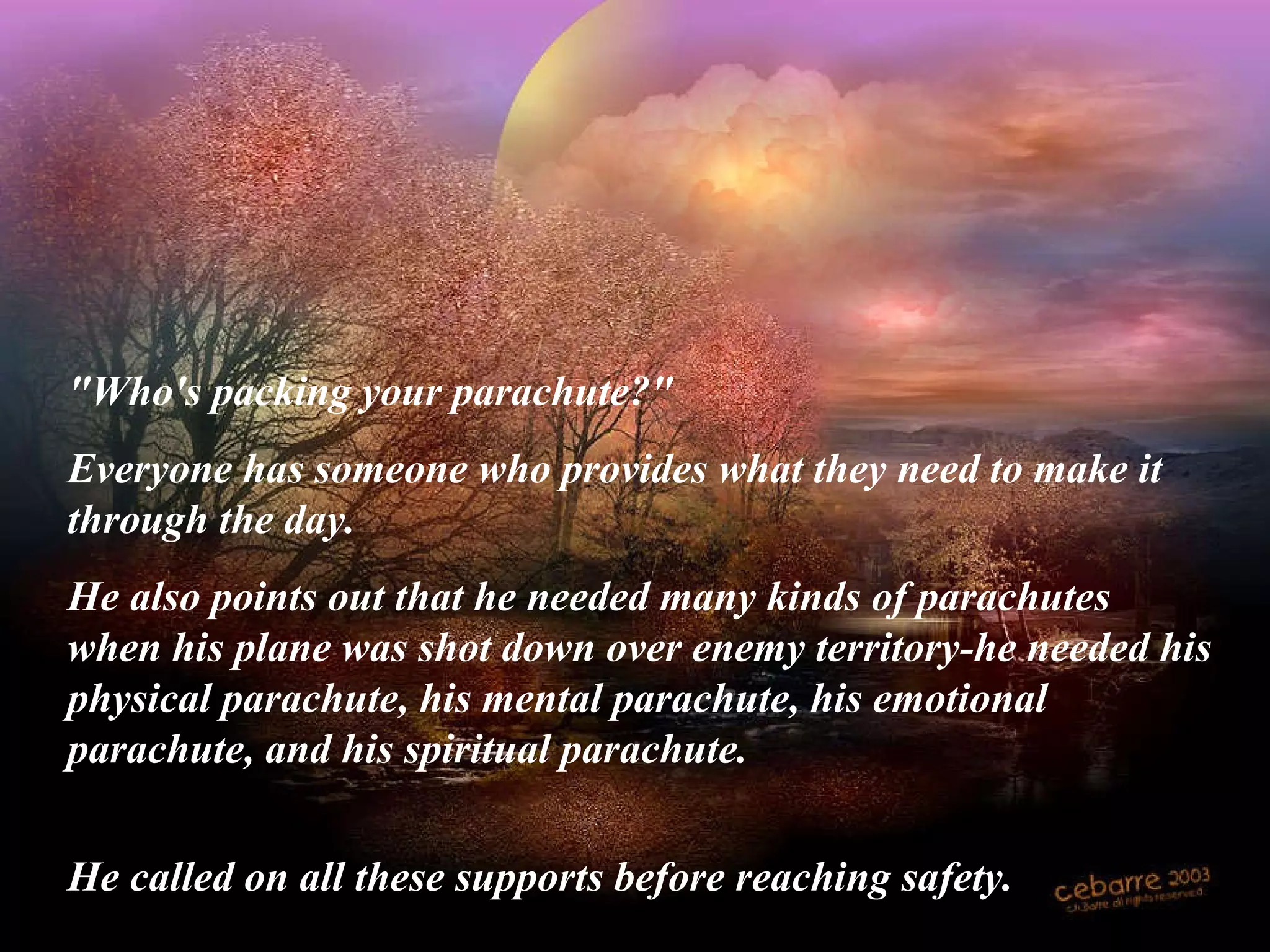 "Who's packing your parachute?"  Everyone has someone who provides what they need to make it through the day.  He also points out that he needed many kinds of parachutes when his plane was shot down over enemy territory-he needed his physical parachute, his mental parachute, his emotional parachute, and his spiritual parachute. He called on all these supports before reaching safety.   