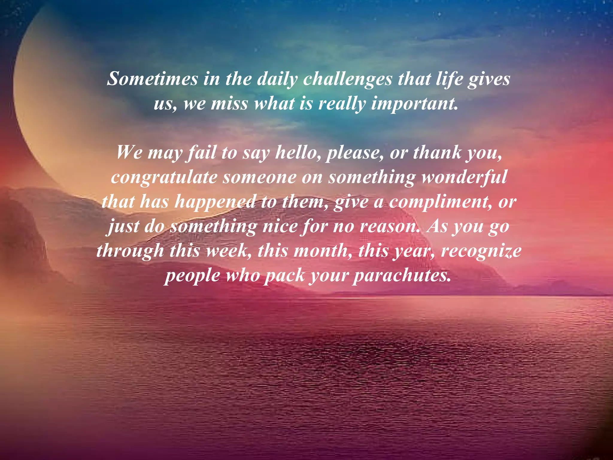 Sometimes in the daily challenges that life gives us, we miss what is really important.  We may fail to say hello, please, or thank you, congratulate someone on something wonderful that has happened to them, give a compliment, or just do something nice for no reason. As you go through this week, this month, this year, recognize people who pack your parachutes. 
