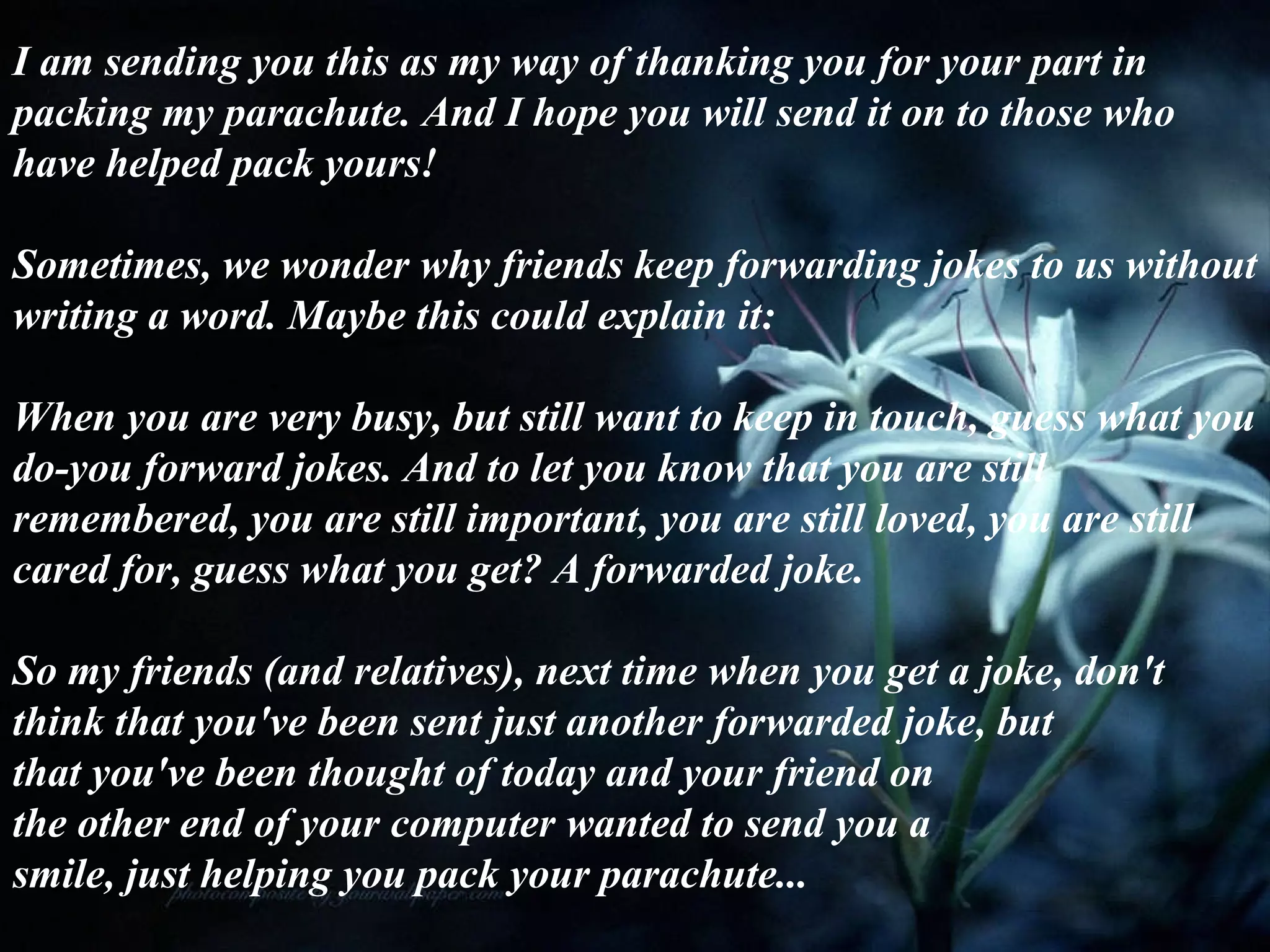I am sending you this as my way of thanking you for your part in packing my parachute. And I hope you will send it on to those who have helped pack yours! Sometimes, we wonder why friends keep forwarding jokes to us without writing a word. Maybe this could explain it:  When you are very busy, but still want to keep in touch, guess what you do-you forward jokes. And to let you know that you are still remembered, you are still important, you are still loved, you are still cared for, guess what you get? A forwarded joke. So my friends (and relatives), next time when you get a joke, don't think that you've been sent just another forwarded joke, but  that you've been thought of today and your friend on  the other end of your computer wanted to send you a smile, just helping you pack your parachute... 