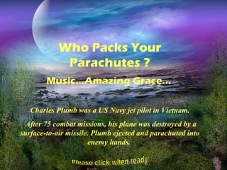 Who Packs Your
             Parachutes ?
        Music…Amazing Grace...

   Charles Plumb was a US Navy jet pilot in Vietnam.
  After 75 combat missions, his plane was destroyed by a
surface-to-air missile. Plumb ejected and parachuted into
                      enemy hands.
 