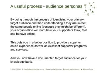 A useful process - audience personas

By going through the process of identifying your primary
target audience and then understanding if they are in-fact
the same people online (because they might be different),
your organisation will learn how your supporters think, feel
and behave online.

This puts you in a better position to provide a superior
online experience as well as excellent supporter programs
and services.

And you now have a documented target audience for your
knowledge bank.
 