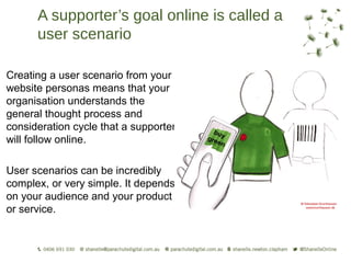 A supporter’s goal online is called a
      user scenario

Creating a user scenario from your
website personas means that your
organisation understands the
general thought process and
consideration cycle that a supporter
will follow online.

User scenarios can be incredibly
complex, or very simple. It depends
on your audience and your product
or service.
 