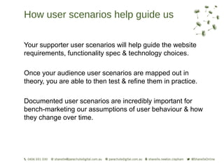 How user scenarios help guide us

Your supporter user scenarios will help guide the website
requirements, functionality spec & technology choices.

Once your audience user scenarios are mapped out in
theory, you are able to then test & refine them in practice.

Documented user scenarios are incredibly important for
bench-marketing our assumptions of user behaviour & how
they change over time.
 