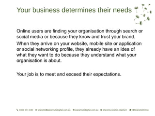 Your business determines their needs

Online users are finding your organisation through search or
social media or because they know and trust your brand.
When they arrive on your website, mobile site or application
or social networking profile, they already have an idea of
what they want to do because they understand what your
organisation is about.

Your job is to meet and exceed their expectations.
 