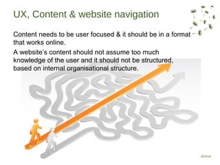 UX, Content & website navigation
Content needs to be user focused & it should be in a format
that works online.
A website’s content should not assume too much
knowledge of the user and it should not be structured,
based on internal organisational structure.
 