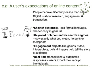 e.g. A user’s expectations of online content
                 People behave differently online than offline.
                 Digital is about research, engagement &
                 transaction.

                 •Shorter sentences, less formal language,
                 shorter copy in general
                 •Keyword rich content for search engines
                 – say exactly what you mean, no puns or
                 metaphors
                 •Engagement objects like games, video,
                 infographics, polls & images help tell the story
                 at a glance
                 •Real time transactions & automated
                 responses – users expect their receipt
                 immediately.
 