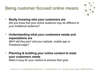 Being customer focused online means

• Really knowing who your customers are
  Did you know that your online audience may be different to
  your traditional audience?


• Understanding what your customers needs and
  expectations are
  WHY did they join/ visit your website, mobile app or
  Facebook page?


• Planning & building your online content to meet
  your customers needs
  Make it easy for your visitors to achieve their goal.
 