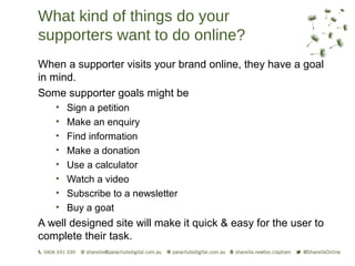 What kind of things do your
supporters want to do online?
When a supporter visits your brand online, they have a goal
in mind.
Some supporter goals might be
   •   Sign a petition
   •   Make an enquiry
   •   Find information
   •   Make a donation
   •   Use a calculator
   •   Watch a video
   •   Subscribe to a newsletter
   •   Buy a goat
A well designed site will make it quick & easy for the user to
complete their task.
 