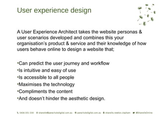 User experience design

A User Experience Architect takes the website personas &
user scenarios developed and combines this your
organisation’s product & service and their knowledge of how
users behave online to design a website that;

•Can predict the user journey and workflow
•Is intuitive and easy of use
•Is accessible to all people
•Maximises the technology
•Compliments the content
•And doesn’t hinder the aesthetic design.
 