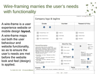Wire-framing marries the user’s needs
 with functionality

A wire-frame is a user
experience website or
mobile design layout.
A wire-frame maps
out both the user
behaviour and
website functionality,
so as to ensure the
user’s needs are met
before the website
look and feel (design)
is applied.
 