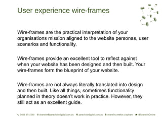 User experience wire-frames

Wire-frames are the practical interpretation of your
organisations mission aligned to the website personas, user
scenarios and functionality.

Wire-frames provide an excellent tool to reflect against
when your website has been designed and then built. Your
wire-frames form the blueprint of your website.

Wire-frames are not always literally translated into design
and then built. Like all things, sometimes functionality
planned in theory doesn’t work in practice. However, they
still act as an excellent guide.
 
