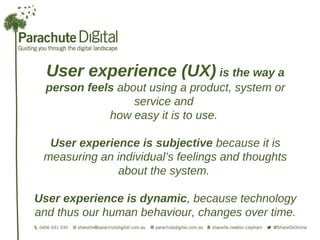 User experience (UX) is the way a
  person feels about using a product, system or
                  service and
             how easy it is to use.

  User experience is subjective because it is
 measuring an individual’s feelings and thoughts
              about the system.

User experience is dynamic, because technology
and thus our human behaviour, changes over time.
 