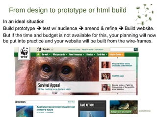 From design to prototype or html build
In an ideal situation
Build prototype  test w/ audience  amend & refine  Build website.
But if the time and budget is not available for this, your planning will now
be put into practice and your website will be built from the wire-frames.
 