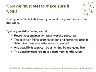Now we must test to make sure it
works
Once your website is finished, you must test your theory in the
real world.

Typically usability testing would:
   • Recruit test subjects to match website personas
   • Test subjects follow user scenarios and complete tasks to
      determine if website behaves as expected
   • Any usability issues can be amended before going live
   • The usability tests create a bench-mark for the future.
 