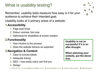 What is usability testing?
Remember, usability tests measure how easy is it for your
audience to achieve their intended goal.
Usability looks at 3 primary areas of a website:
1.Accessibility
   1. Page load times
   2. Colour contrast, font size
   3. Optimised for disabilities & screen readers
2.Functionality
                                                    Usability is not as
   1. How intuitive is the process                  successful if it is an
   2. Does the website behave as expected           after thought.
3.Navigation & Content
                                                    When planning your
   1.   Clear & concise labels                      website, put the donor
   2.   Adequate linking                            first.
   3.   SEO – how easily users can find you
   4.   Design
 