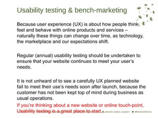 Usability testing & bench-marketing
Because user experience (UX) is about how people think,
feel and behave with online products and services –
naturally these things can change over time, as technology,
the marketplace and our expectations shift.

Regular (annual) usability testing should be undertaken to
ensure that your website continues to meet your user’s
needs.

It is not unheard of to see a carefully UX planned website
fail to meet their use’s needs soon after launch, because the
customer has not been kept top of mind during business as
usual operations.
If you’re thinking about a new website or online touch-point,
Usability testing is a great place to start, .
 