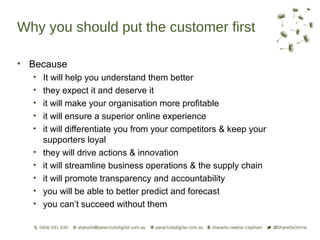 Why you should put the customer first

• Because
  •   It will help you understand them better
  •   they expect it and deserve it
  •   it will make your organisation more profitable
  •   it will ensure a superior online experience
  •   it will differentiate you from your competitors & keep your
      supporters loyal
  •   they will drive actions & innovation
  •   it will streamline business operations & the supply chain
  •   it will promote transparency and accountability
  •   you will be able to better predict and forecast
  •   you can’t succeed without them
 
