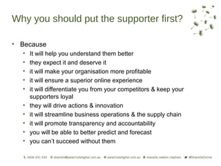 Why you should put the supporter first?

• Because
  •   It will help you understand them better
  •   they expect it and deserve it
  •   it will make your organisation more profitable
  •   it will ensure a superior online experience
  •   it will differentiate you from your competitors & keep your
      supporters loyal
  •   they will drive actions & innovation
  •   it will streamline business operations & the supply chain
  •   it will promote transparency and accountability
  •   you will be able to better predict and forecast
  •   you can’t succeed without them
 