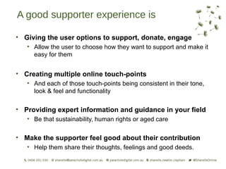 A good supporter experience is

• Giving the user options to support, donate, engage
   • Allow the user to choose how they want to support and make it
     easy for them


• Creating multiple online touch-points
   • And each of those touch-points being consistent in their tone,
     look & feel and functionality

• Providing expert information and guidance in your field
   • Be that sustainability, human rights or aged care


• Make the supporter feel good about their contribution
   • Help them share their thoughts, feelings and good deeds.
 