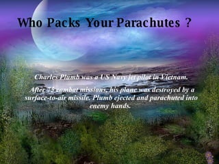 Who Packs Your Parachutes ?   Charles Plumb was a US Navy jet pilot in Vietnam. After 75 combat missions, his plane was destroyed by a surface-to-air missile. Plumb ejected and parachuted into enemy hands.  