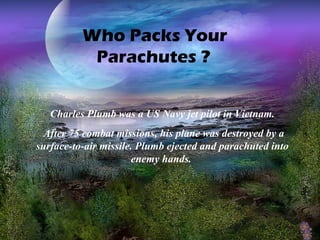 Who Packs Your
Parachutes ?
Charles Plumb was a US Navy jet pilot in Vietnam.
After 75 combat missions, his plane was destroyed by a
surface-to-air missile. Plumb ejected and parachuted into
enemy hands.

 