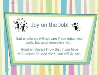 Joy on the Job! Bad employers will not care if you enjoy your work, but good employers will.  Good employers know that if you have enthusiasm for your work, you will do well. 