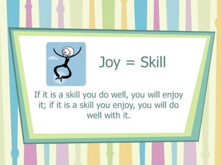 Joy = Skill If it is a skill you do well, you will enjoy it; if it is a skill you enjoy, you will do well with it. 