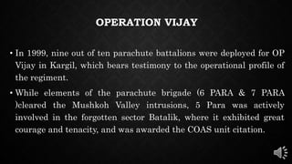 OPERATION VIJAY
• In 1999, nine out of ten parachute battalions were deployed for OP
Vijay in Kargil, which bears testimony to the operational profile of
the regiment.
• While elements of the parachute brigade (6 PARA & 7 PARA
)cleared the Mushkoh Valley intrusions, 5 Para was actively
involved in the forgotten sector Batalik, where it exhibited great
courage and tenacity, and was awarded the COAS unit citation.
 