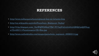 REFERENCES
• http://www.indianparachuteregiment.kar.nic.in/units.htm
• http://en.wikipedia.org/wiki/Parachute_Regiment_(India)
• http://3.bp.blogspot.com/_XteWQWb98p4/TBJ_IY75ajI/AAAAAAAAB0Q/AaQ2FAug
w7I/s400/11+Paratroopers+Hi+Res.jpg
• http://www.outlookindia.com/images/parachute_regiment_20060213.jpg
 