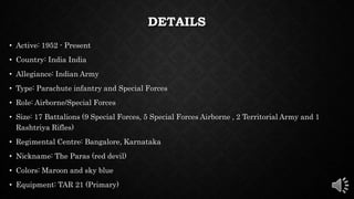 DETAILS
• Active: 1952 - Present
• Country: India India
• Allegiance: Indian Army
• Type: Parachute infantry and Special Forces
• Role: Airborne/Special Forces
• Size: 17 Battalions (9 Special Forces, 5 Special Forces Airborne , 2 Territorial Army and 1
Rashtriya Rifles)
• Regimental Centre: Bangalore, Karnataka
• Nickname: The Paras (red devil)
• Colors: Maroon and sky blue
• Equipment: TAR 21 (Primary)
 