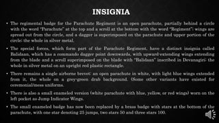 INSIGNIA
• The regimental badge for the Parachute Regiment is an open parachute, partially behind a circle
with the word “Parachute” at the top and a scroll at the bottom with the word “Regiment”; wings are
spread out from the circle, and a dagger is superimposed on the parachute and upper portion of the
circle; the whole in silver metal.
• The special forces, which form part of the Parachute Regiment, have a distinct insignia called
Balidaan, which has a commando dagger point downwards, with upward-extending wings extending
from the blade and a scroll superimposed on the blade with “Balidaan” inscribed in Devanagiri; the
whole in silver metal on an upright red plastic rectangle.
• There remains a single airborne brevet: an open parachute in white, with light blue wings extended
from it, the whole on a grey-green drab background. (Some other variants have existed for
ceremonial/mess uniforms.
• There is also a small enameled version (white parachute with blue, yellow, or red wings) worn on the
left pocket as Jump Indicator Wings.
• The small enameled badge has now been replaced by a brass badge with stars at the bottom of the
parachute, with one star denoting 25 jumps, two stars 50 and three stars 100.
 