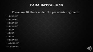 PARA BATTALIONS
There are 10 Units under the parachute regiment:
• 1 PARA (SF)
• 2 PARA (SF)
• 3 PARA (SF)
• 4 PARA (SF)
• 5 PARA
• 6 PARA
• 7 PARA
• 9 PARA (SF)
• 10 PARA (SF)
• 21 PARA (SF)
 