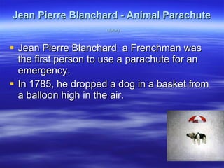 Jean Pierre Blanchard - Animal Parachute   history Jean Pierre Blanchard  a Frenchman was the first person to use a parachute for an emergency.  In 1785, he dropped a dog in a basket from a balloon high in the air. 