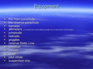 Equipment the main parachute  the reserve parachute  harness  altimeters  ( to indicate the current altitude usually worn on the wrist or on the chest.) jumpsuite helmets goggles reserve Static Line  stabilizer canpoy slider  pilot chute suspenison line 