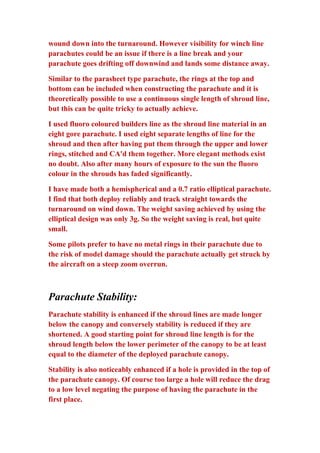 wound down into the turnaround. However visibility for winch line
parachutes could be an issue if there is a line break and your
parachute goes drifting off downwind and lands some distance away.
Similar to the parasheet type parachute, the rings at the top and
bottom can be included when constructing the parachute and it is
theoretically possible to use a continuous single length of shroud line,
but this can be quite tricky to actually achieve.
I used fluoro coloured builders line as the shroud line material in an
eight gore parachute. I used eight separate lengths of line for the
shroud and then after having put them through the upper and lower
rings, stitched and CA'd them together. More elegant methods exist
no doubt. Also after many hours of exposure to the sun the fluoro
colour in the shrouds has faded significantly.
I have made both a hemispherical and a 0.7 ratio elliptical parachute.
I find that both deploy reliably and track straight towards the
turnaround on wind down. The weight saving achieved by using the
elliptical design was only 3g. So the weight saving is real, but quite
small.
Some pilots prefer to have no metal rings in their parachute due to
the risk of model damage should the parachute actually get struck by
the aircraft on a steep zoom overrun.

Parachute Stability:
Parachute stability is enhanced if the shroud lines are made longer
below the canopy and conversely stability is reduced if they are
shortened. A good starting point for shroud line length is for the
shroud length below the lower perimeter of the canopy to be at least
equal to the diameter of the deployed parachute canopy.
Stability is also noticeably enhanced if a hole is provided in the top of
the parachute canopy. Of course too large a hole will reduce the drag
to a low level negating the purpose of having the parachute in the
first place.

 